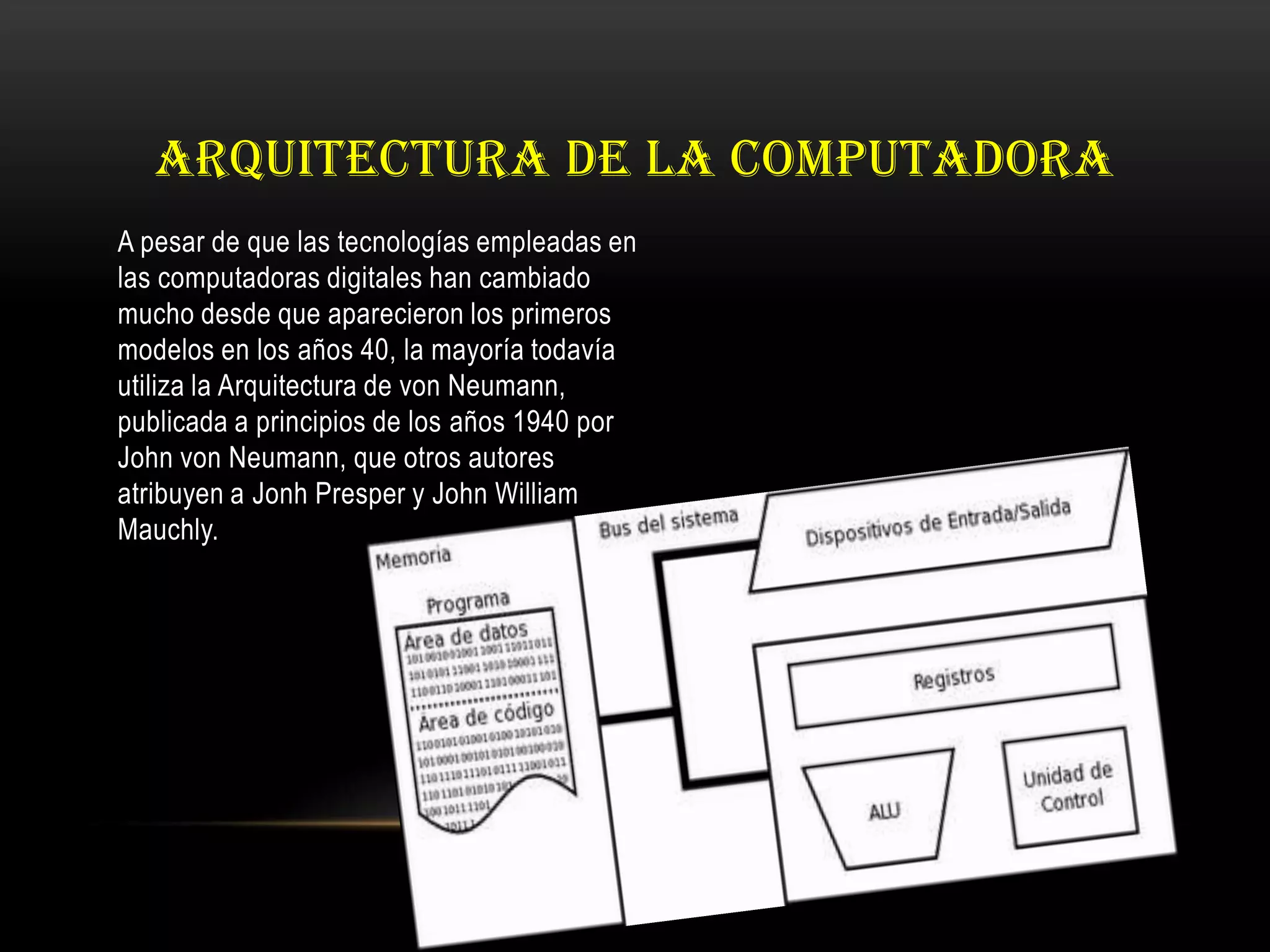 ARQUITECTURA DE LA COMPUTADORA
A pesar de que las tecnologías empleadas en
las computadoras digitales han cambiado
mucho desde que aparecieron los primeros
modelos en los años 40, la mayoría todavía
utiliza la Arquitectura de von Neumann,
publicada a principios de los años 1940 por
John von Neumann, que otros autores
atribuyen a Jonh Presper y John William
Mauchly.
 