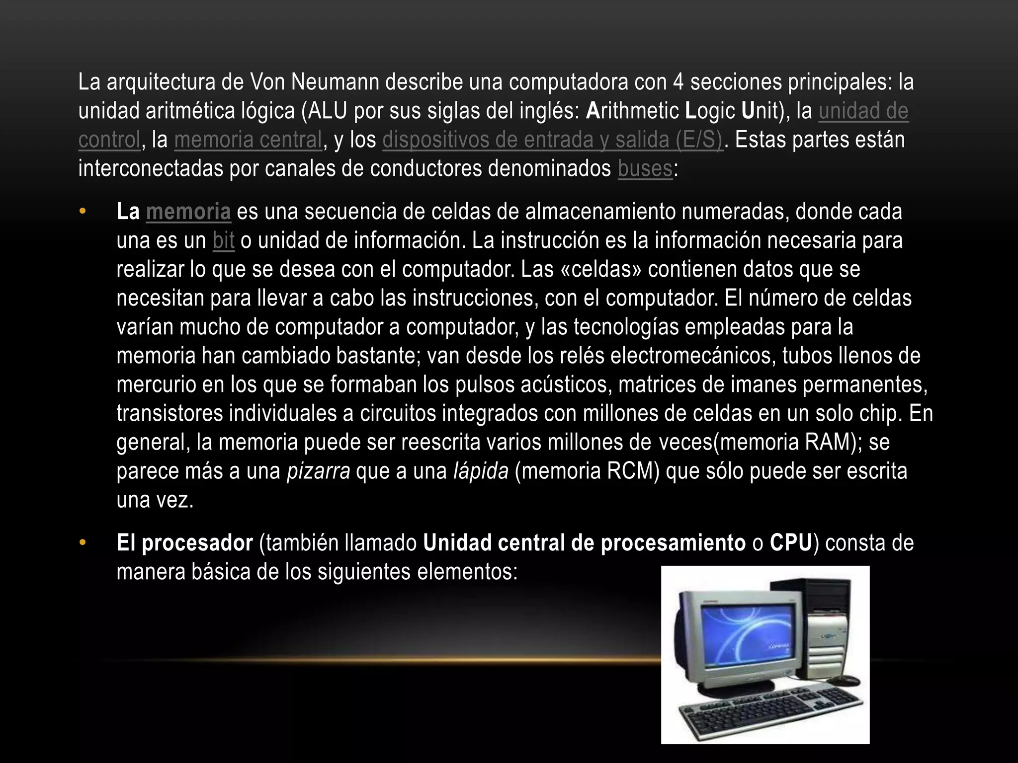 La arquitectura de Von Neumann describe una computadora con 4 secciones principales: la
unidad aritmética lógica (ALU por sus siglas del inglés: Arithmetic Logic Unit), la unidad de
control, la memoria central, y los dispositivos de entrada y salida (E/S). Estas partes están
interconectadas por canales de conductores denominados buses:
• La memoria es una secuencia de celdas de almacenamiento numeradas, donde cada
una es un bit o unidad de información. La instrucción es la información necesaria para
realizar lo que se desea con el computador. Las «celdas» contienen datos que se
necesitan para llevar a cabo las instrucciones, con el computador. El número de celdas
varían mucho de computador a computador, y las tecnologías empleadas para la
memoria han cambiado bastante; van desde los relés electromecánicos, tubos llenos de
mercurio en los que se formaban los pulsos acústicos, matrices de imanes permanentes,
transistores individuales a circuitos integrados con millones de celdas en un solo chip. En
general, la memoria puede ser reescrita varios millones de veces(memoria RAM); se
parece más a una pizarra que a una lápida (memoria RCM) que sólo puede ser escrita
una vez.
• El procesador (también llamado Unidad central de procesamiento o CPU) consta de
manera básica de los siguientes elementos:
 