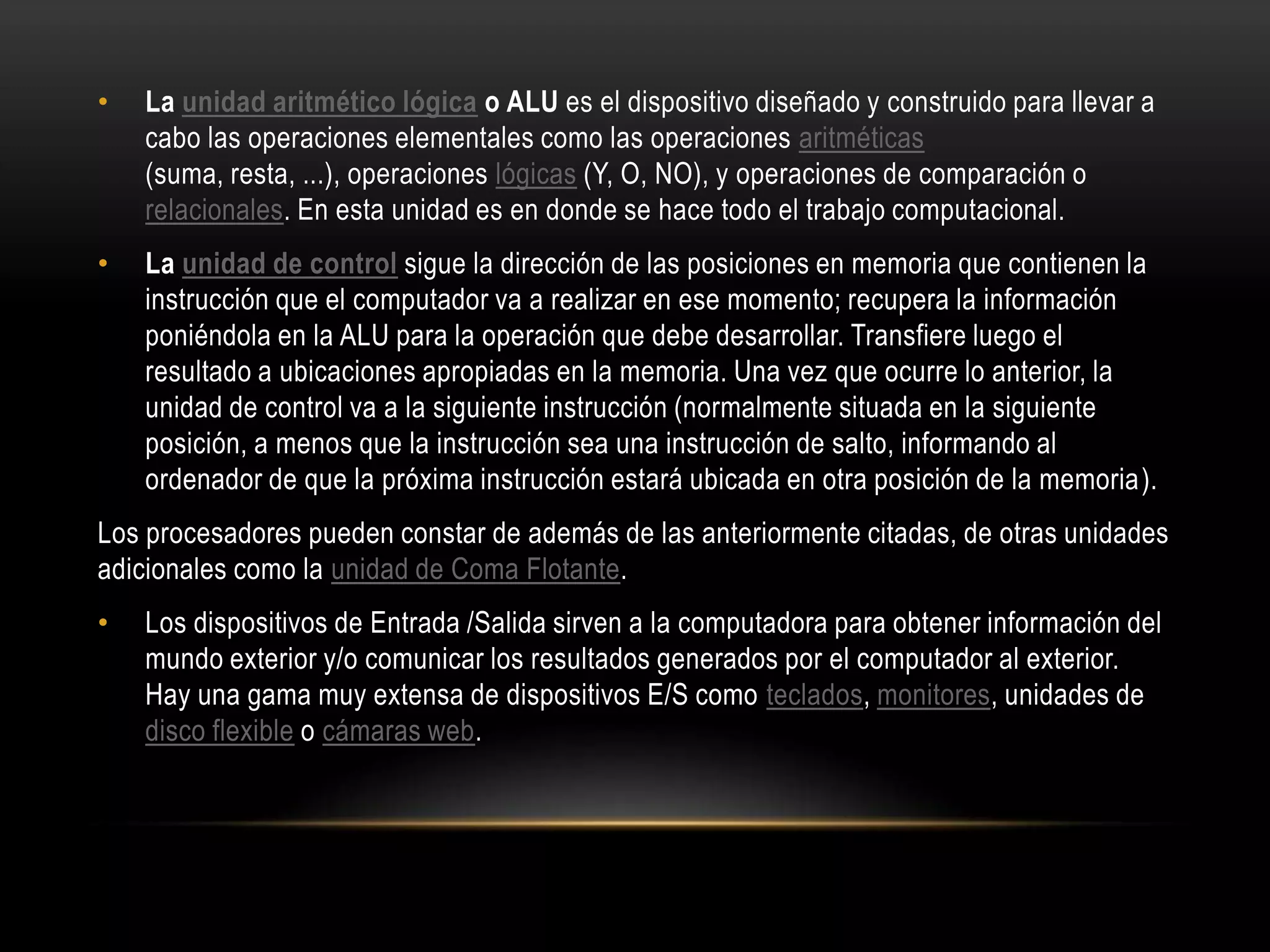 • La unidad aritmético lógica o ALU es el dispositivo diseñado y construido para llevar a
cabo las operaciones elementales como las operaciones aritméticas
(suma, resta, ...), operaciones lógicas (Y, O, NO), y operaciones de comparación o
relacionales. En esta unidad es en donde se hace todo el trabajo computacional.
• La unidad de control sigue la dirección de las posiciones en memoria que contienen la
instrucción que el computador va a realizar en ese momento; recupera la información
poniéndola en la ALU para la operación que debe desarrollar. Transfiere luego el
resultado a ubicaciones apropiadas en la memoria. Una vez que ocurre lo anterior, la
unidad de control va a la siguiente instrucción (normalmente situada en la siguiente
posición, a menos que la instrucción sea una instrucción de salto, informando al
ordenador de que la próxima instrucción estará ubicada en otra posición de la memoria).
Los procesadores pueden constar de además de las anteriormente citadas, de otras unidades
adicionales como la unidad de Coma Flotante.
• Los dispositivos de Entrada /Salida sirven a la computadora para obtener información del
mundo exterior y/o comunicar los resultados generados por el computador al exterior.
Hay una gama muy extensa de dispositivos E/S como teclados, monitores, unidades de
disco flexible o cámaras web.
 