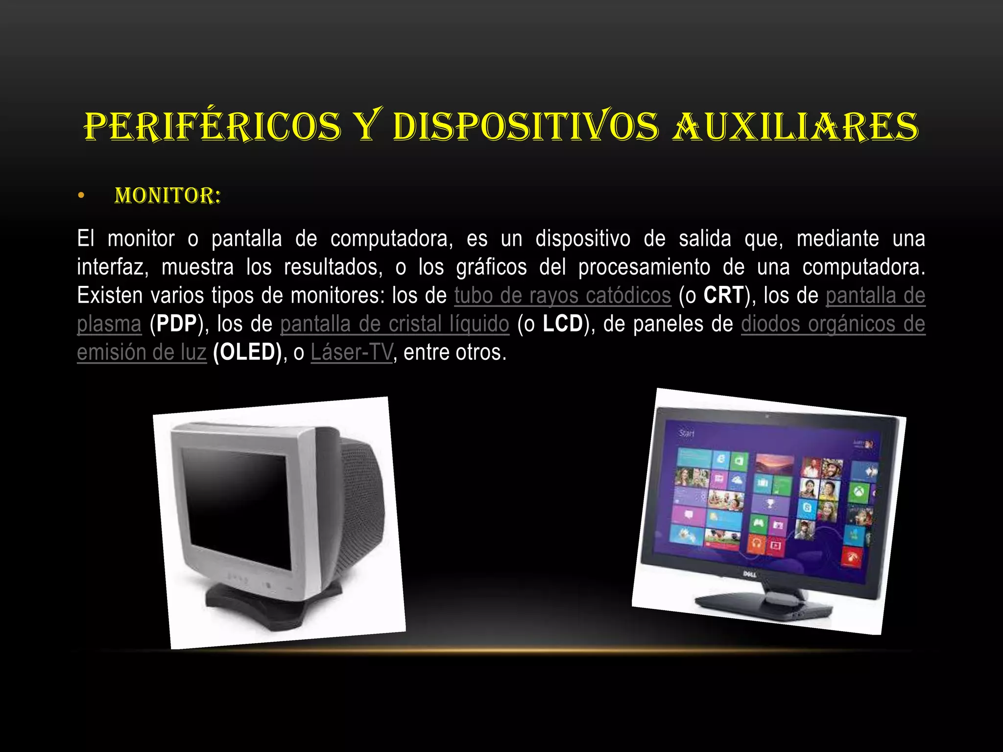 PERIFÉRICOS Y DISPOSITIVOS AUXILIARES
• MONITOR:
El monitor o pantalla de computadora, es un dispositivo de salida que, mediante una
interfaz, muestra los resultados, o los gráficos del procesamiento de una computadora.
Existen varios tipos de monitores: los de tubo de rayos catódicos (o CRT), los de pantalla de
plasma (PDP), los de pantalla de cristal líquido (o LCD), de paneles de diodos orgánicos de
emisión de luz (OLED), o Láser-TV, entre otros.
 