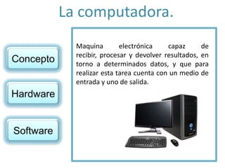 La computadora.
Maquina electrónica capaz de
recibir, procesar y devolver resultados, en
torno a determinados datos, y que para
realizar esta tarea cuenta con un medio de
entrada y uno de salida.