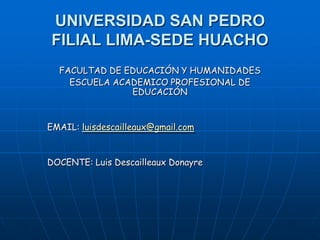 UNIVERSIDAD SAN PEDRO
FILIAL LIMA-SEDE HUACHO
FACULTAD DE EDUCACIÓN Y HUMANIDADES
ESCUELA ACADEMICO PROFESIONAL DE
EDUCACIÓN
EMAIL: luisdescailleaux@gmail.com
DOCENTE: Luis Descailleaux Donayre
 
