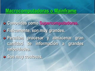 Macrocomputadoras o Mainframe
Conocidas como Supercomputadoras.
Físicamente, son muy grandes.
Permiten procesar y almacenar gran
cantidad de información a grandes
velocidades.
Son muy costosas.
 