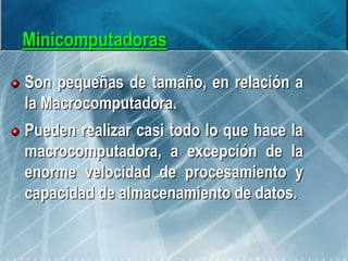 Minicomputadoras
Son pequeñas de tamaño, en relación a
la Macrocomputadora.
Pueden realizar casi todo lo que hace la
macrocomputadora, a excepción de la
enorme velocidad de procesamiento y
capacidad de almacenamiento de datos.
 
