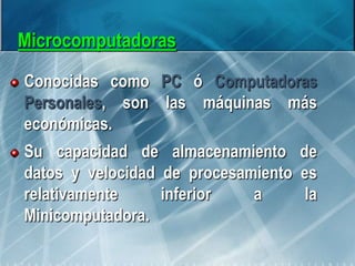Microcomputadoras
Conocidas como PC ó Computadoras
Personales, son las máquinas más
económicas.
Su capacidad de almacenamiento de
datos y velocidad de procesamiento es
relativamente inferior a la
Minicomputadora.
 
