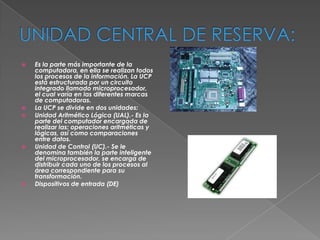 








Es la parte más importante de la
computadora, en ella se realizan todos
los procesos de la información. La UCP
está estructurada por un circuito
integrado llamado microprocesador,
el cual varía en las diferentes marcas
de computadoras.
La UCP se divide en dos unidades:
Unidad Aritmético Lógica (UAL).- Es la
parte del computador encargada de
realizar las: operaciones aritméticas y
lógicas, así como comparaciones
entre datos.
Unidad de Control (UC).- Se le
denomina también la parte inteligente
del microprocesador, se encarga de
distribuir cada uno de los procesos al
área correspondiente para su
transformación.
Dispositivos de entrada (DE)

 