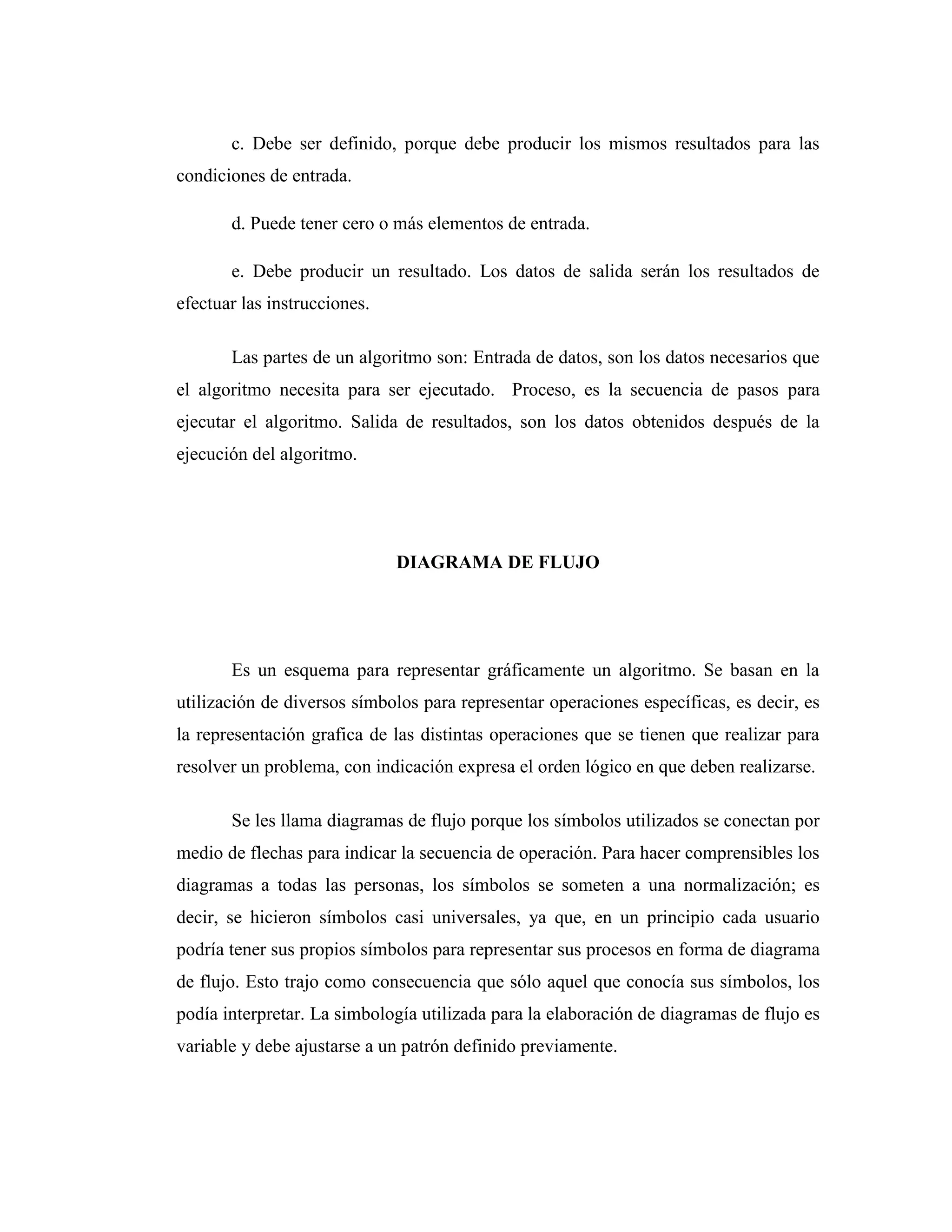 c. Debe ser definido, porque debe producir los mismos resultados para las
condiciones de entrada.
d. Puede tener cero o más elementos de entrada.
e. Debe producir un resultado. Los datos de salida serán los resultados de
efectuar las instrucciones.
Las partes de un algoritmo son: Entrada de datos, son los datos necesarios que
el algoritmo necesita para ser ejecutado. Proceso, es la secuencia de pasos para
ejecutar el algoritmo. Salida de resultados, son los datos obtenidos después de la
ejecución del algoritmo.
DIAGRAMA DE FLUJO
Es un esquema para representar gráficamente un algoritmo. Se basan en la
utilización de diversos símbolos para representar operaciones específicas, es decir, es
la representación grafica de las distintas operaciones que se tienen que realizar para
resolver un problema, con indicación expresa el orden lógico en que deben realizarse.
Se les llama diagramas de flujo porque los símbolos utilizados se conectan por
medio de flechas para indicar la secuencia de operación. Para hacer comprensibles los
diagramas a todas las personas, los símbolos se someten a una normalización; es
decir, se hicieron símbolos casi universales, ya que, en un principio cada usuario
podría tener sus propios símbolos para representar sus procesos en forma de diagrama
de flujo. Esto trajo como consecuencia que sólo aquel que conocía sus símbolos, los
podía interpretar. La simbología utilizada para la elaboración de diagramas de flujo es
variable y debe ajustarse a un patrón definido previamente.
 