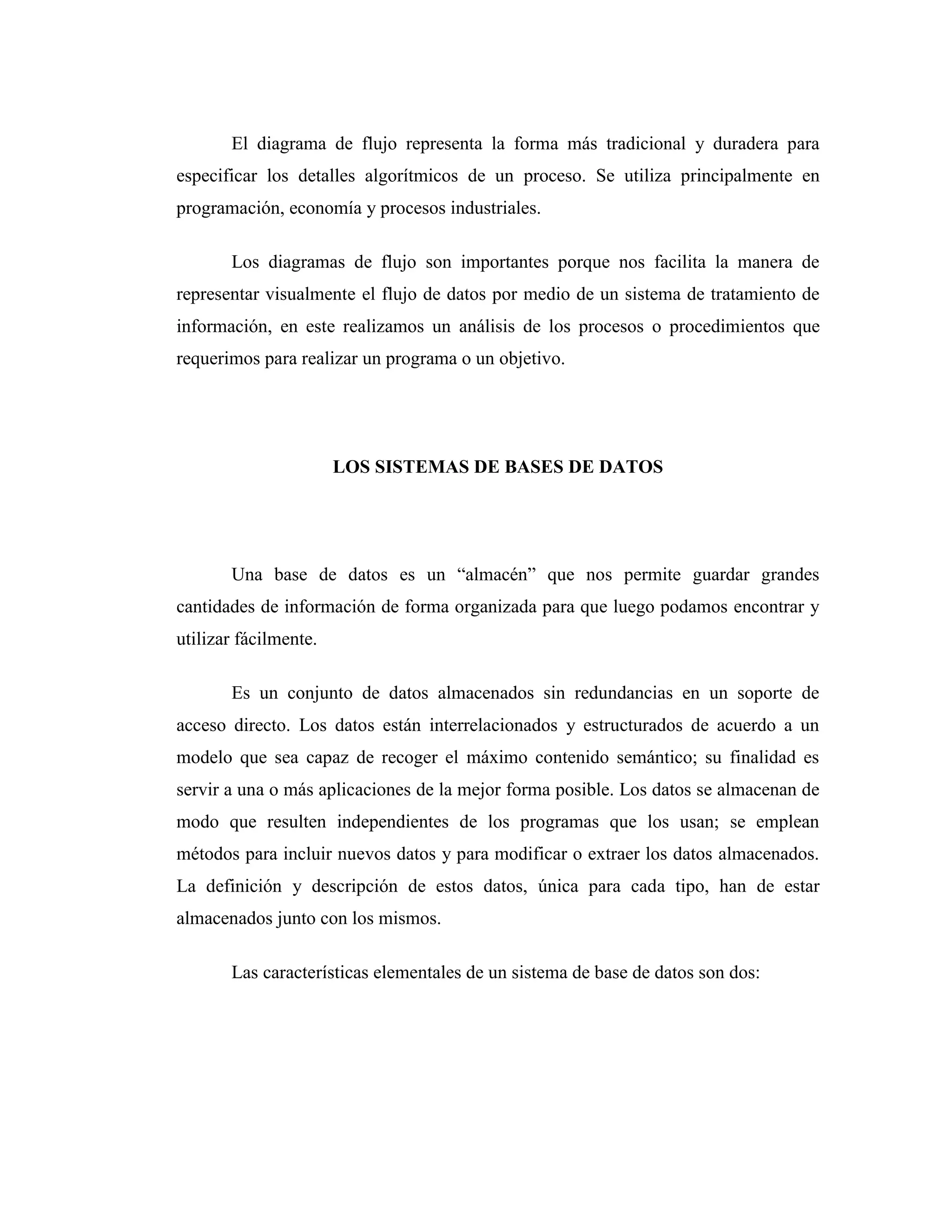 El diagrama de flujo representa la forma más tradicional y duradera para
especificar los detalles algorítmicos de un proceso. Se utiliza principalmente en
programación, economía y procesos industriales.
Los diagramas de flujo son importantes porque nos facilita la manera de
representar visualmente el flujo de datos por medio de un sistema de tratamiento de
información, en este realizamos un análisis de los procesos o procedimientos que
requerimos para realizar un programa o un objetivo.
LOS SISTEMAS DE BASES DE DATOS
Una base de datos es un “almacén” que nos permite guardar grandes
cantidades de información de forma organizada para que luego podamos encontrar y
utilizar fácilmente.
Es un conjunto de datos almacenados sin redundancias en un soporte de
acceso directo. Los datos están interrelacionados y estructurados de acuerdo a un
modelo que sea capaz de recoger el máximo contenido semántico; su finalidad es
servir a una o más aplicaciones de la mejor forma posible. Los datos se almacenan de
modo que resulten independientes de los programas que los usan; se emplean
métodos para incluir nuevos datos y para modificar o extraer los datos almacenados.
La definición y descripción de estos datos, única para cada tipo, han de estar
almacenados junto con los mismos.
Las características elementales de un sistema de base de datos son dos:
 