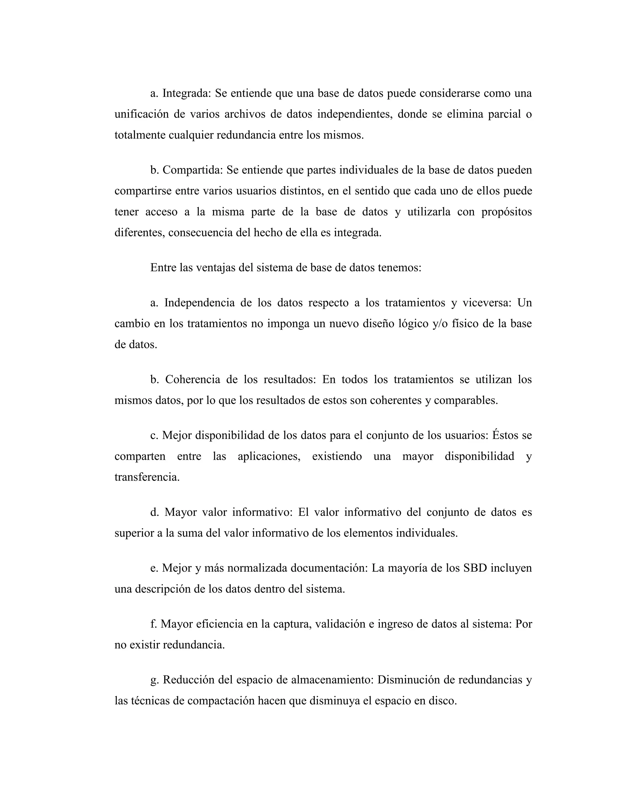 a. Integrada: Se entiende que una base de datos puede considerarse como una
unificación de varios archivos de datos independientes, donde se elimina parcial o
totalmente cualquier redundancia entre los mismos.
b. Compartida: Se entiende que partes individuales de la base de datos pueden
compartirse entre varios usuarios distintos, en el sentido que cada uno de ellos puede
tener acceso a la misma parte de la base de datos y utilizarla con propósitos
diferentes, consecuencia del hecho de ella es integrada.
Entre las ventajas del sistema de base de datos tenemos:
a. Independencia de los datos respecto a los tratamientos y viceversa: Un
cambio en los tratamientos no imponga un nuevo diseño lógico y/o físico de la base
de datos.
b. Coherencia de los resultados: En todos los tratamientos se utilizan los
mismos datos, por lo que los resultados de estos son coherentes y comparables.
c. Mejor disponibilidad de los datos para el conjunto de los usuarios: Éstos se
comparten entre las aplicaciones, existiendo una mayor disponibilidad y
transferencia.
d. Mayor valor informativo: El valor informativo del conjunto de datos es
superior a la suma del valor informativo de los elementos individuales.
e. Mejor y más normalizada documentación: La mayoría de los SBD incluyen
una descripción de los datos dentro del sistema.
f. Mayor eficiencia en la captura, validación e ingreso de datos al sistema: Por
no existir redundancia.
g. Reducción del espacio de almacenamiento: Disminución de redundancias y
las técnicas de compactación hacen que disminuya el espacio en disco.
 