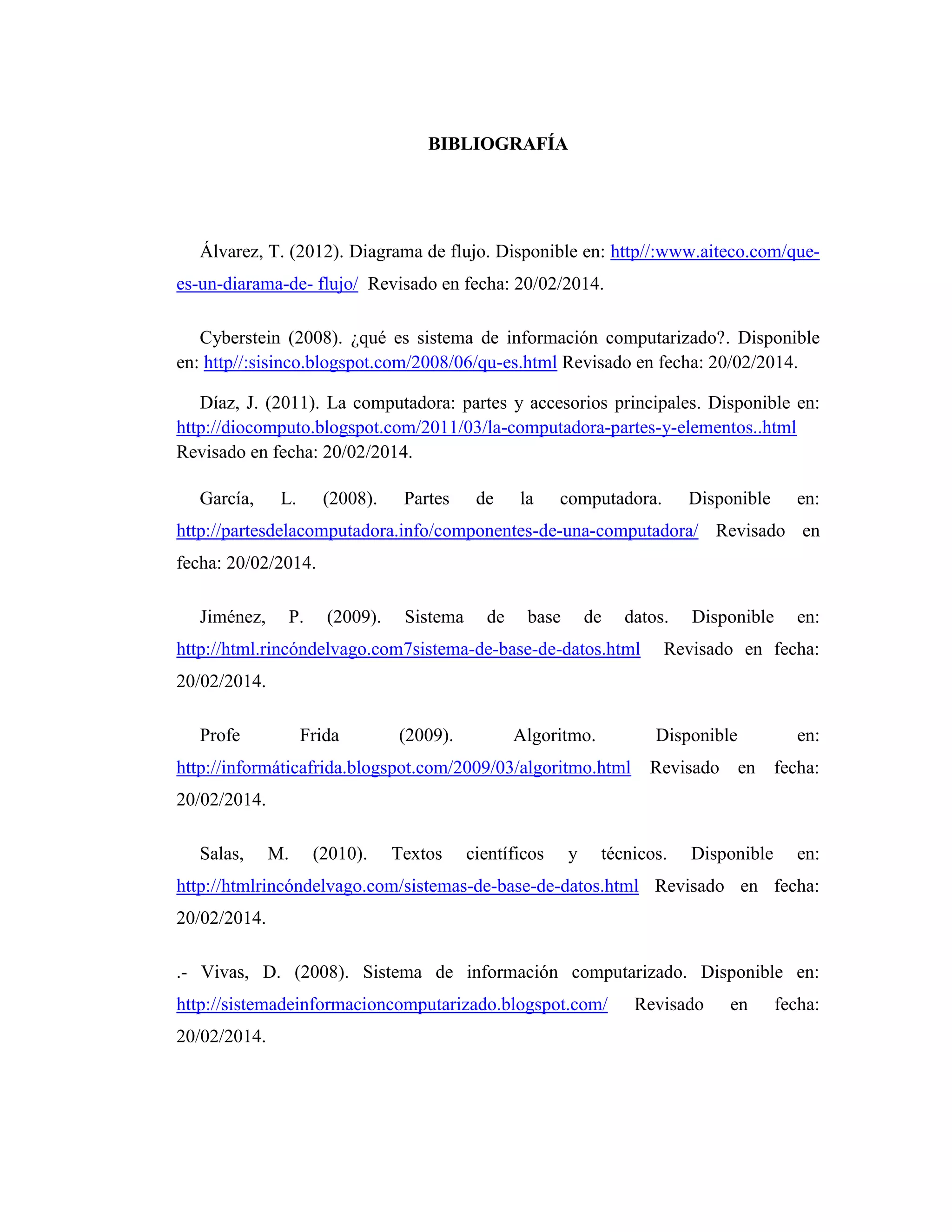 BIBLIOGRAFÍA
Álvarez, T. (2012). Diagrama de flujo. Disponible en: http//:www.aiteco.com/que-
es-un-diarama-de- flujo/ Revisado en fecha: 20/02/2014.
Cyberstein (2008). ¿qué es sistema de información computarizado?. Disponible
en: http//:sisinco.blogspot.com/2008/06/qu-es.html Revisado en fecha: 20/02/2014.
Díaz, J. (2011). La computadora: partes y accesorios principales. Disponible en:
http://diocomputo.blogspot.com/2011/03/la-computadora-partes-y-elementos..html
Revisado en fecha: 20/02/2014.
García, L. (2008). Partes de la computadora. Disponible en:
http://partesdelacomputadora.info/componentes-de-una-computadora/ Revisado en
fecha: 20/02/2014.
Jiménez, P. (2009). Sistema de base de datos. Disponible en:
http://html.rincóndelvago.com7sistema-de-base-de-datos.html Revisado en fecha:
20/02/2014.
Profe Frida (2009). Algoritmo. Disponible en:
http://informáticafrida.blogspot.com/2009/03/algoritmo.html Revisado en fecha:
20/02/2014.
Salas, M. (2010). Textos científicos y técnicos. Disponible en:
http://htmlrincóndelvago.com/sistemas-de-base-de-datos.html Revisado en fecha:
20/02/2014.
.- Vivas, D. (2008). Sistema de información computarizado. Disponible en:
http://sistemadeinformacioncomputarizado.blogspot.com/ Revisado en fecha:
20/02/2014.
 