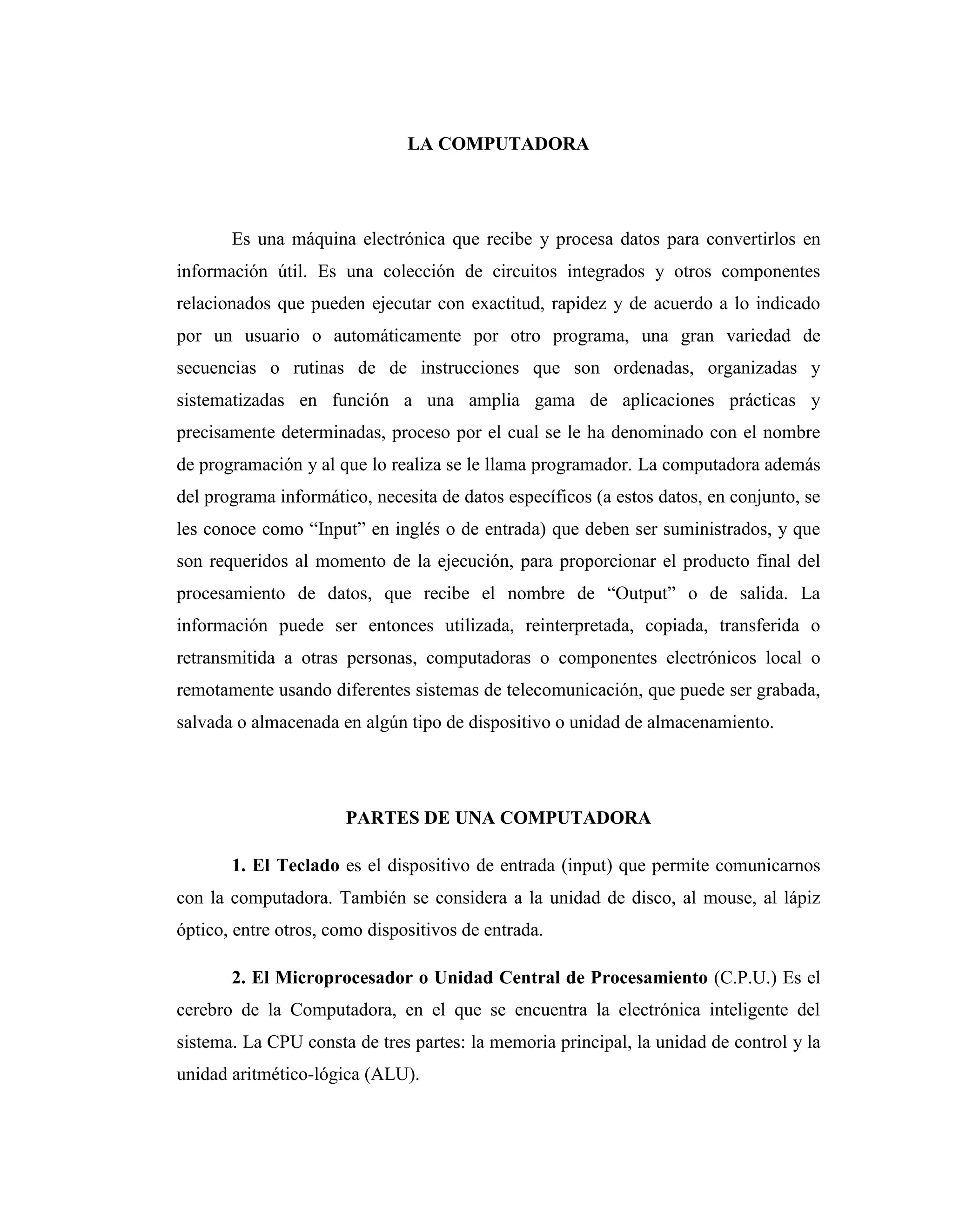 LA COMPUTADORA
Es una máquina electrónica que recibe y procesa datos para convertirlos en
información útil. Es una colección de circuitos integrados y otros componentes
relacionados que pueden ejecutar con exactitud, rapidez y de acuerdo a lo indicado
por un usuario o automáticamente por otro programa, una gran variedad de
secuencias o rutinas de de instrucciones que son ordenadas, organizadas y
sistematizadas en función a una amplia gama de aplicaciones prácticas y
precisamente determinadas, proceso por el cual se le ha denominado con el nombre
de programación y al que lo realiza se le llama programador. La computadora además
del programa informático, necesita de datos específicos (a estos datos, en conjunto, se
les conoce como “Input” en inglés o de entrada) que deben ser suministrados, y que
son requeridos al momento de la ejecución, para proporcionar el producto final del
procesamiento de datos, que recibe el nombre de “Output” o de salida. La
información puede ser entonces utilizada, reinterpretada, copiada, transferida o
retransmitida a otras personas, computadoras o componentes electrónicos local o
remotamente usando diferentes sistemas de telecomunicación, que puede ser grabada,
salvada o almacenada en algún tipo de dispositivo o unidad de almacenamiento.
PARTES DE UNA COMPUTADORA
1. El Teclado es el dispositivo de entrada (input) que permite comunicarnos
con la computadora. También se considera a la unidad de disco, al mouse, al lápiz
óptico, entre otros, como dispositivos de entrada.
2. El Microprocesador o Unidad Central de Procesamiento (C.P.U.) Es el
cerebro de la Computadora, en el que se encuentra la electrónica inteligente del
sistema. La CPU consta de tres partes: la memoria principal, la unidad de control y la
unidad aritmético-lógica (ALU).
 