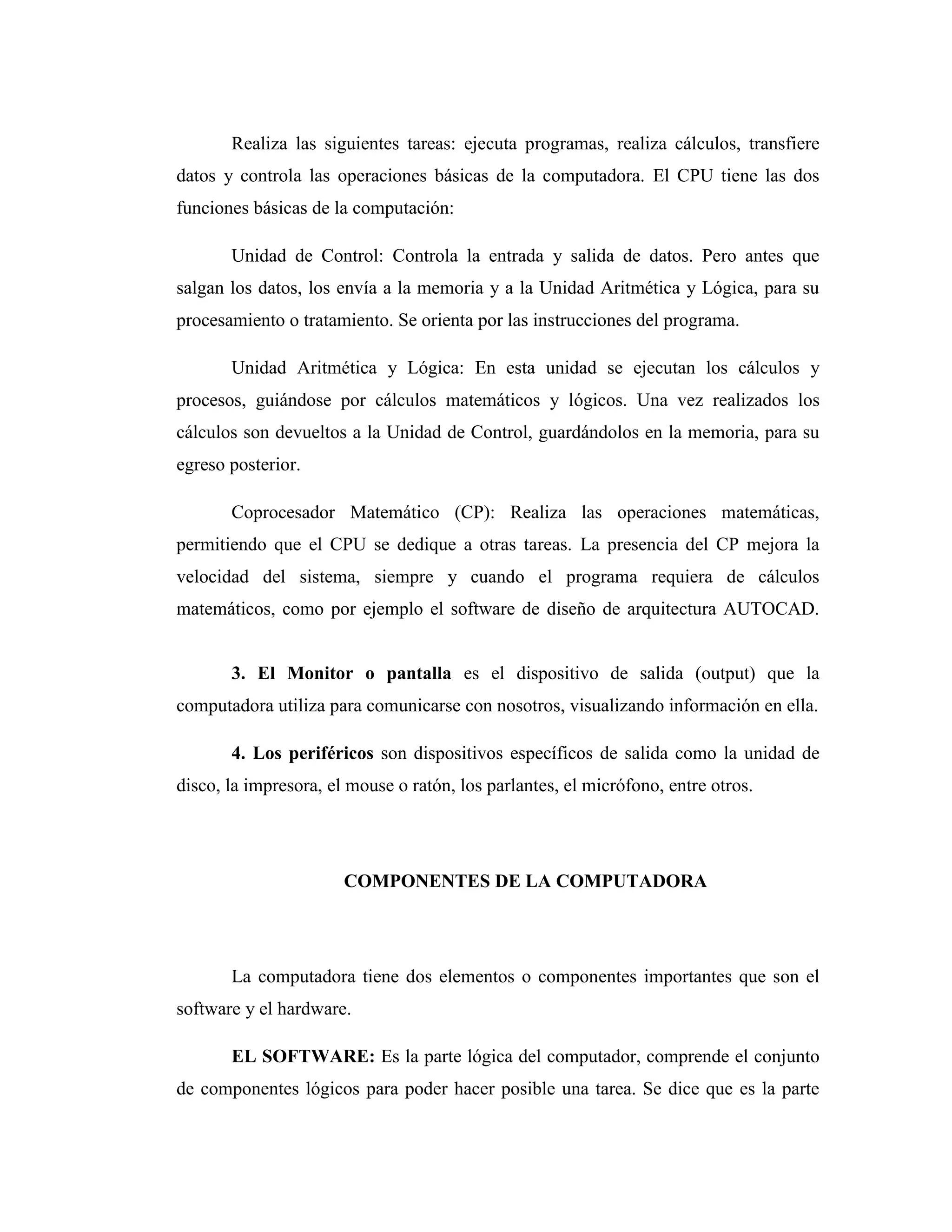 Realiza las siguientes tareas: ejecuta programas, realiza cálculos, transfiere
datos y controla las operaciones básicas de la computadora. El CPU tiene las dos
funciones básicas de la computación:
Unidad de Control: Controla la entrada y salida de datos. Pero antes que
salgan los datos, los envía a la memoria y a la Unidad Aritmética y Lógica, para su
procesamiento o tratamiento. Se orienta por las instrucciones del programa.
Unidad Aritmética y Lógica: En esta unidad se ejecutan los cálculos y
procesos, guiándose por cálculos matemáticos y lógicos. Una vez realizados los
cálculos son devueltos a la Unidad de Control, guardándolos en la memoria, para su
egreso posterior.
Coprocesador Matemático (CP): Realiza las operaciones matemáticas,
permitiendo que el CPU se dedique a otras tareas. La presencia del CP mejora la
velocidad del sistema, siempre y cuando el programa requiera de cálculos
matemáticos, como por ejemplo el software de diseño de arquitectura AUTOCAD.
3. El Monitor o pantalla es el dispositivo de salida (output) que la
computadora utiliza para comunicarse con nosotros, visualizando información en ella.
4. Los periféricos son dispositivos específicos de salida como la unidad de
disco, la impresora, el mouse o ratón, los parlantes, el micrófono, entre otros.
COMPONENTES DE LA COMPUTADORA
La computadora tiene dos elementos o componentes importantes que son el
software y el hardware.
EL SOFTWARE: Es la parte lógica del computador, comprende el conjunto
de componentes lógicos para poder hacer posible una tarea. Se dice que es la parte
 