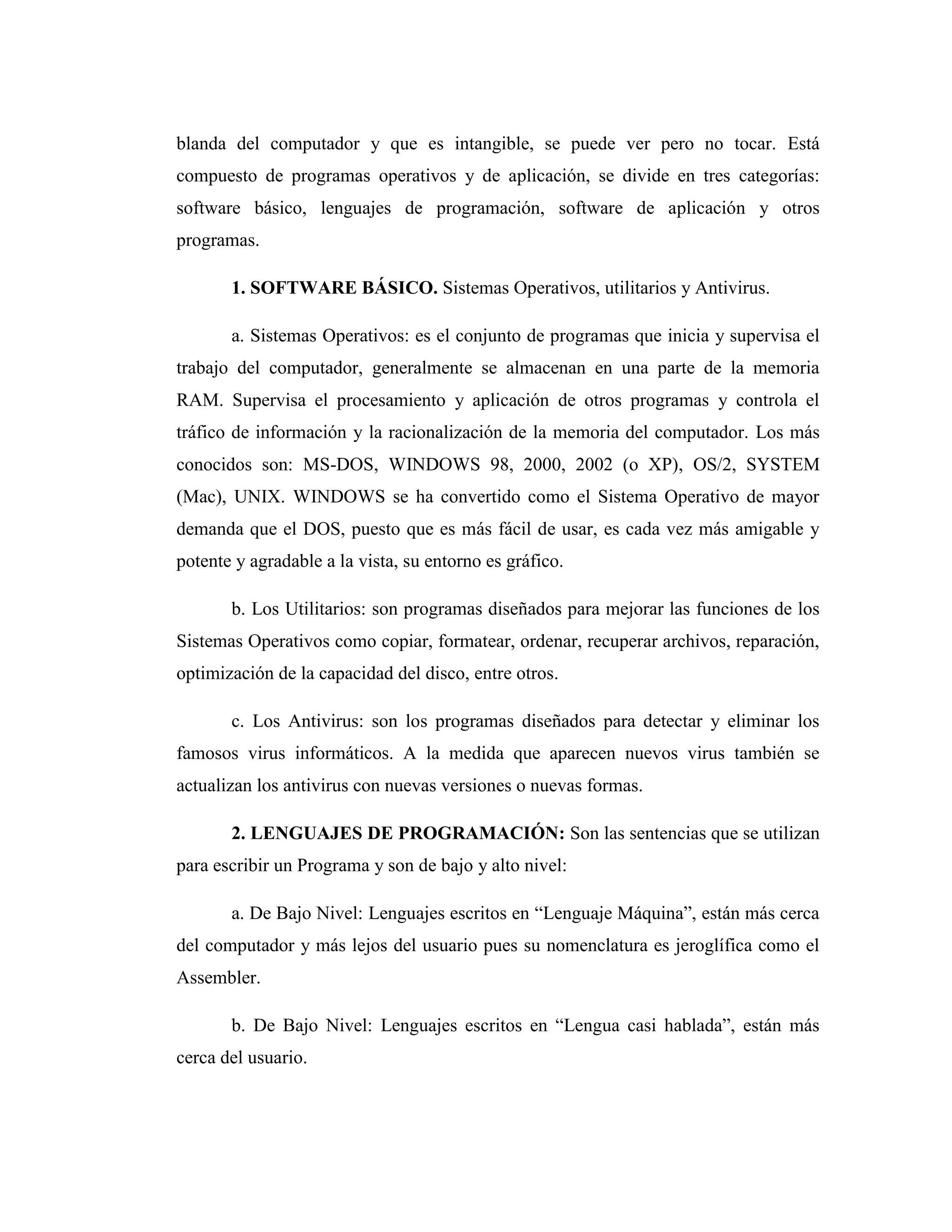 blanda del computador y que es intangible, se puede ver pero no tocar. Está
compuesto de programas operativos y de aplicación, se divide en tres categorías:
software básico, lenguajes de programación, software de aplicación y otros
programas.
1. SOFTWARE BÁSICO. Sistemas Operativos, utilitarios y Antivirus.
a. Sistemas Operativos: es el conjunto de programas que inicia y supervisa el
trabajo del computador, generalmente se almacenan en una parte de la memoria
RAM. Supervisa el procesamiento y aplicación de otros programas y controla el
tráfico de información y la racionalización de la memoria del computador. Los más
conocidos son: MS-DOS, WINDOWS 98, 2000, 2002 (o XP), OS/2, SYSTEM
(Mac), UNIX. WINDOWS se ha convertido como el Sistema Operativo de mayor
demanda que el DOS, puesto que es más fácil de usar, es cada vez más amigable y
potente y agradable a la vista, su entorno es gráfico.
b. Los Utilitarios: son programas diseñados para mejorar las funciones de los
Sistemas Operativos como copiar, formatear, ordenar, recuperar archivos, reparación,
optimización de la capacidad del disco, entre otros.
c. Los Antivirus: son los programas diseñados para detectar y eliminar los
famosos virus informáticos. A la medida que aparecen nuevos virus también se
actualizan los antivirus con nuevas versiones o nuevas formas.
2. LENGUAJES DE PROGRAMACIÓN: Son las sentencias que se utilizan
para escribir un Programa y son de bajo y alto nivel:
a. De Bajo Nivel: Lenguajes escritos en “Lenguaje Máquina”, están más cerca
del computador y más lejos del usuario pues su nomenclatura es jeroglífica como el
Assembler.
b. De Bajo Nivel: Lenguajes escritos en “Lengua casi hablada”, están más
cerca del usuario.
 