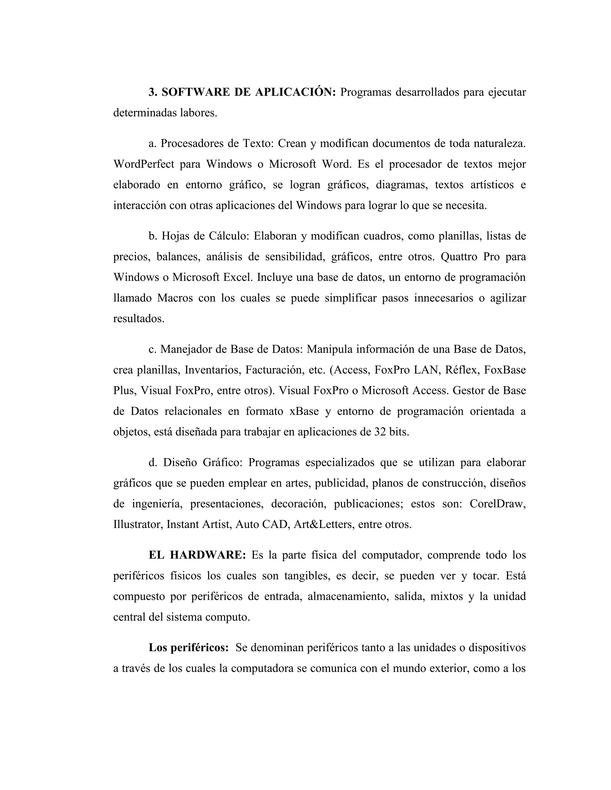 3. SOFTWARE DE APLICACIÓN: Programas desarrollados para ejecutar
determinadas labores.
a. Procesadores de Texto: Crean y modifican documentos de toda naturaleza.
WordPerfect para Windows o Microsoft Word. Es el procesador de textos mejor
elaborado en entorno gráfico, se logran gráficos, diagramas, textos artísticos e
interacción con otras aplicaciones del Windows para lograr lo que se necesita.
b. Hojas de Cálculo: Elaboran y modifican cuadros, como planillas, listas de
precios, balances, análisis de sensibilidad, gráficos, entre otros. Quattro Pro para
Windows o Microsoft Excel. Incluye una base de datos, un entorno de programación
llamado Macros con los cuales se puede simplificar pasos innecesarios o agilizar
resultados.
c. Manejador de Base de Datos: Manipula información de una Base de Datos,
crea planillas, Inventarios, Facturación, etc. (Access, FoxPro LAN, Réflex, FoxBase
Plus, Visual FoxPro, entre otros). Visual FoxPro o Microsoft Access. Gestor de Base
de Datos relacionales en formato xBase y entorno de programación orientada a
objetos, está diseñada para trabajar en aplicaciones de 32 bits.
d. Diseño Gráfico: Programas especializados que se utilizan para elaborar
gráficos que se pueden emplear en artes, publicidad, planos de construcción, diseños
de ingeniería, presentaciones, decoración, publicaciones; estos son: CorelDraw,
Illustrator, Instant Artist, Auto CAD, Art&Letters, entre otros.
EL HARDWARE: Es la parte física del computador, comprende todo los
periféricos físicos los cuales son tangibles, es decir, se pueden ver y tocar. Está
compuesto por periféricos de entrada, almacenamiento, salida, mixtos y la unidad
central del sistema computo.
Los periféricos: Se denominan periféricos tanto a las unidades o dispositivos
a través de los cuales la computadora se comunica con el mundo exterior, como a los
 