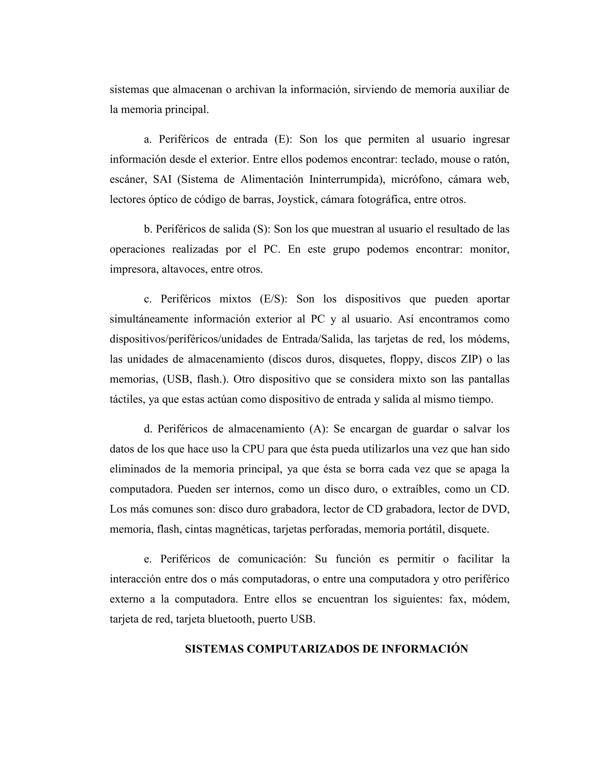 sistemas que almacenan o archivan la información, sirviendo de memoria auxiliar de
la memoria principal.
a. Periféricos de entrada (E): Son los que permiten al usuario ingresar
información desde el exterior. Entre ellos podemos encontrar: teclado, mouse o ratón,
escáner, SAI (Sistema de Alimentación Ininterrumpida), micrófono, cámara web,
lectores óptico de código de barras, Joystick, cámara fotográfica, entre otros.
b. Periféricos de salida (S): Son los que muestran al usuario el resultado de las
operaciones realizadas por el PC. En este grupo podemos encontrar: monitor,
impresora, altavoces, entre otros.
c. Periféricos mixtos (E/S): Son los dispositivos que pueden aportar
simultáneamente información exterior al PC y al usuario. Así encontramos como
dispositivos/periféricos/unidades de Entrada/Salida, las tarjetas de red, los módems,
las unidades de almacenamiento (discos duros, disquetes, floppy, discos ZIP) o las
memorias, (USB, flash.). Otro dispositivo que se considera mixto son las pantallas
táctiles, ya que estas actúan como dispositivo de entrada y salida al mismo tiempo.
d. Periféricos de almacenamiento (A): Se encargan de guardar o salvar los
datos de los que hace uso la CPU para que ésta pueda utilizarlos una vez que han sido
eliminados de la memoria principal, ya que ésta se borra cada vez que se apaga la
computadora. Pueden ser internos, como un disco duro, o extraíbles, como un CD.
Los más comunes son: disco duro grabadora, lector de CD grabadora, lector de DVD,
memoria, flash, cintas magnéticas, tarjetas perforadas, memoria portátil, disquete.
e. Periféricos de comunicación: Su función es permitir o facilitar la
interacción entre dos o más computadoras, o entre una computadora y otro periférico
externo a la computadora. Entre ellos se encuentran los siguientes: fax, módem,
tarjeta de red, tarjeta bluetooth, puerto USB.
SISTEMAS COMPUTARIZADOS DE INFORMACIÓN
 
