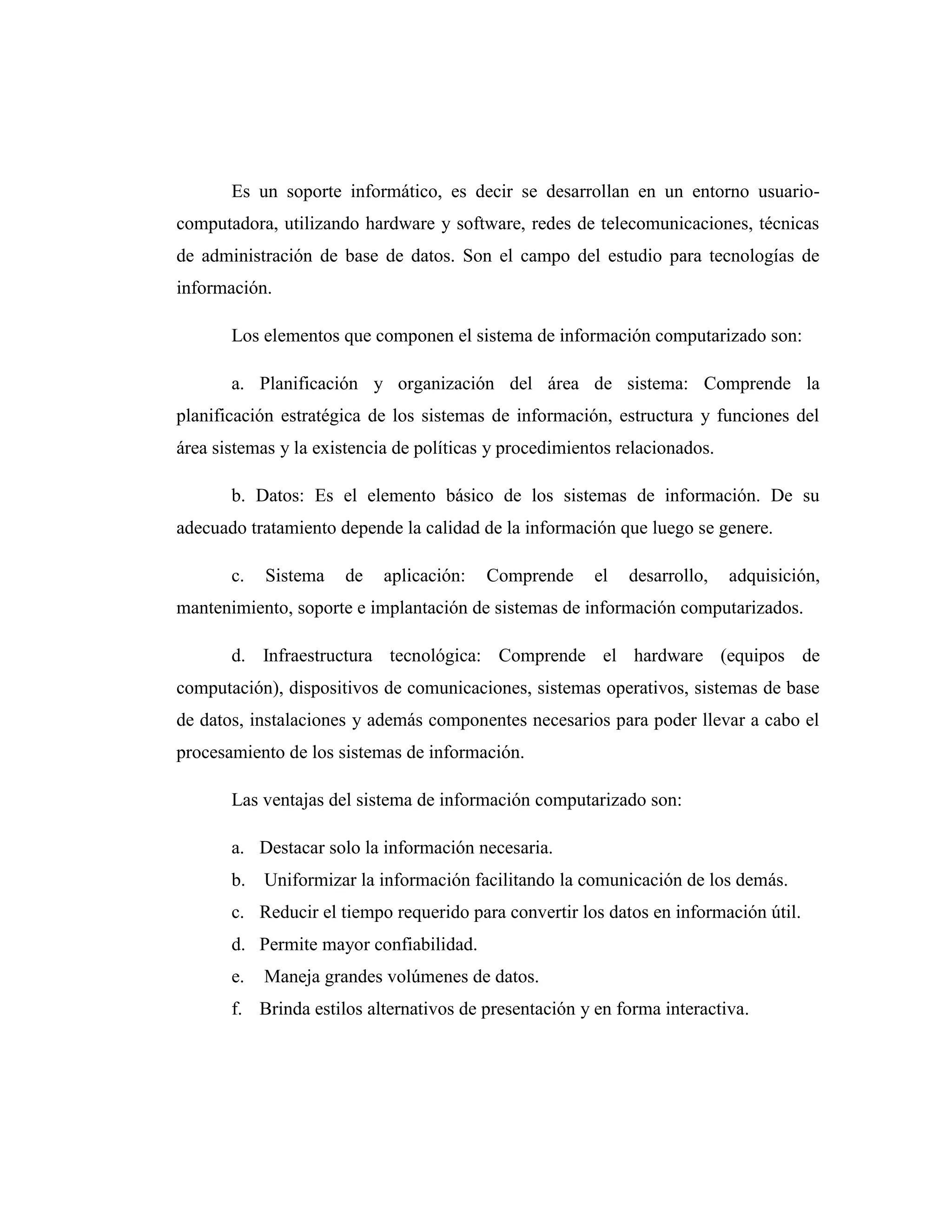 Es un soporte informático, es decir se desarrollan en un entorno usuario-
computadora, utilizando hardware y software, redes de telecomunicaciones, técnicas
de administración de base de datos. Son el campo del estudio para tecnologías de
información.
Los elementos que componen el sistema de información computarizado son:
a. Planificación y organización del área de sistema: Comprende la
planificación estratégica de los sistemas de información, estructura y funciones del
área sistemas y la existencia de políticas y procedimientos relacionados.
b. Datos: Es el elemento básico de los sistemas de información. De su
adecuado tratamiento depende la calidad de la información que luego se genere.
c. Sistema de aplicación: Comprende el desarrollo, adquisición,
mantenimiento, soporte e implantación de sistemas de información computarizados.
d. Infraestructura tecnológica: Comprende el hardware (equipos de
computación), dispositivos de comunicaciones, sistemas operativos, sistemas de base
de datos, instalaciones y además componentes necesarios para poder llevar a cabo el
procesamiento de los sistemas de información.
Las ventajas del sistema de información computarizado son:
a. Destacar solo la información necesaria.
b. Uniformizar la información facilitando la comunicación de los demás.
c. Reducir el tiempo requerido para convertir los datos en información útil.
d. Permite mayor confiabilidad.
e. Maneja grandes volúmenes de datos.
f. Brinda estilos alternativos de presentación y en forma interactiva.
 