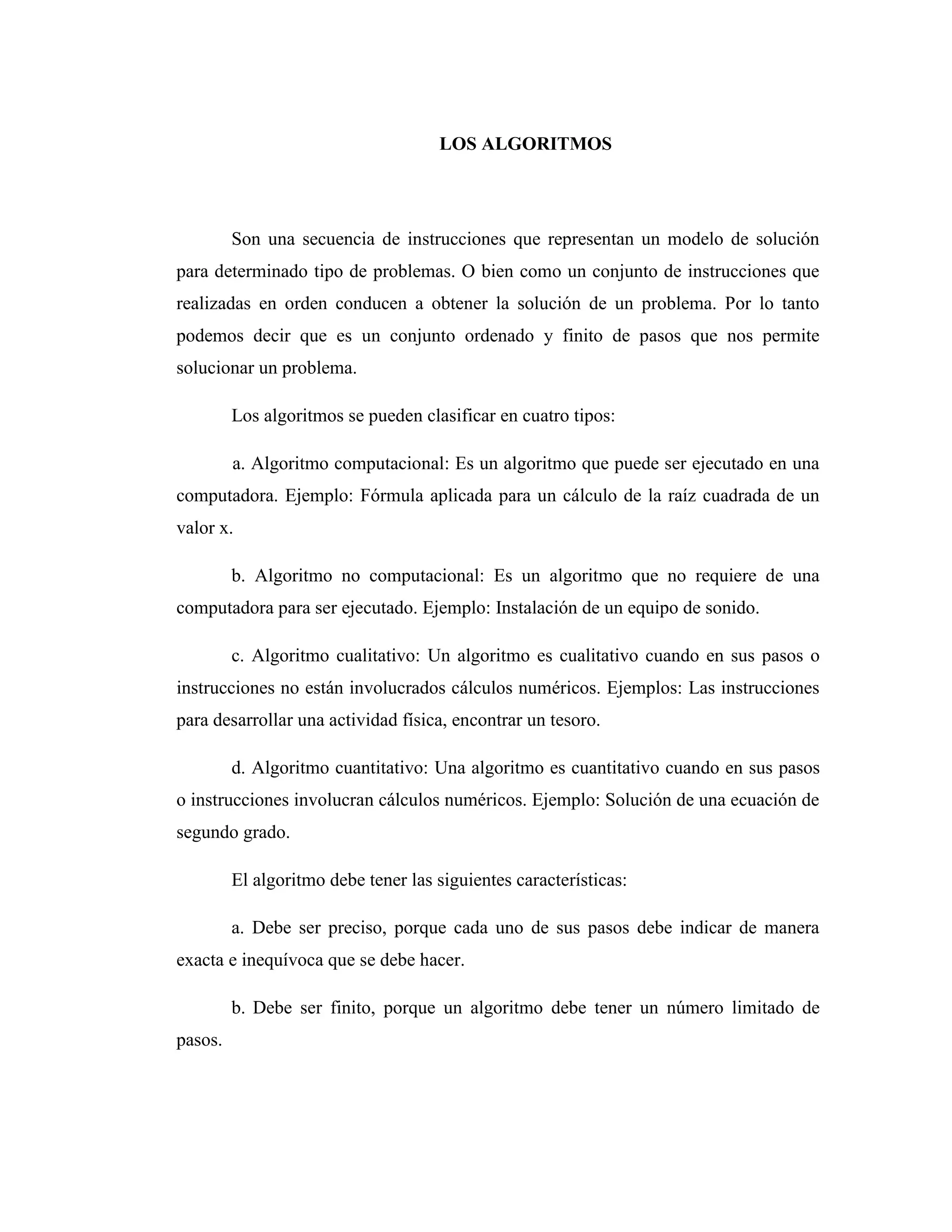 LOS ALGORITMOS
Son una secuencia de instrucciones que representan un modelo de solución
para determinado tipo de problemas. O bien como un conjunto de instrucciones que
realizadas en orden conducen a obtener la solución de un problema. Por lo tanto
podemos decir que es un conjunto ordenado y finito de pasos que nos permite
solucionar un problema.
Los algoritmos se pueden clasificar en cuatro tipos:
a. Algoritmo computacional: Es un algoritmo que puede ser ejecutado en una
computadora. Ejemplo: Fórmula aplicada para un cálculo de la raíz cuadrada de un
valor x.
b. Algoritmo no computacional: Es un algoritmo que no requiere de una
computadora para ser ejecutado. Ejemplo: Instalación de un equipo de sonido.
c. Algoritmo cualitativo: Un algoritmo es cualitativo cuando en sus pasos o
instrucciones no están involucrados cálculos numéricos. Ejemplos: Las instrucciones
para desarrollar una actividad física, encontrar un tesoro.
d. Algoritmo cuantitativo: Una algoritmo es cuantitativo cuando en sus pasos
o instrucciones involucran cálculos numéricos. Ejemplo: Solución de una ecuación de
segundo grado.
El algoritmo debe tener las siguientes características:
a. Debe ser preciso, porque cada uno de sus pasos debe indicar de manera
exacta e inequívoca que se debe hacer.
b. Debe ser finito, porque un algoritmo debe tener un número limitado de
pasos.
 