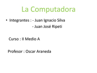 La Computadora
• Integrantes : - Juan Ignacio Silva
- Juan José Ripeti
Curso : II Medio A
Profesor : Oscar Araneda
 