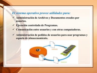 El sistema operativo provee utilidades para:
 Administración de Archivos y Documentos creados por
usuarios.
 Ejecución controlada de Programas.
 Comunicación entre usuarios y con otras computadoras.
 Administración de pedidos de usuarios para usar programas y
espacio de almacenamiento.
 