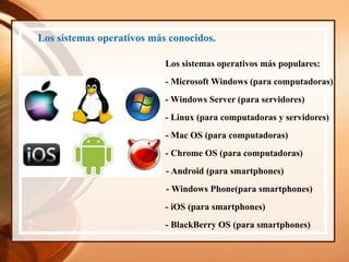 Los sistemas operativos más conocidos.
Los sistemas operativos más populares:
- Microsoft Windows (para computadoras)
- Windows Server (para servidores)
- iOS (para smartphones)
- Chrome OS (para computadoras)
- BlackBerry OS (para smartphones)
- Android (para smartphones)
- Windows Phone(para smartphones)
- Mac OS (para computadoras)
- Linux (para computadoras y servidores)
 