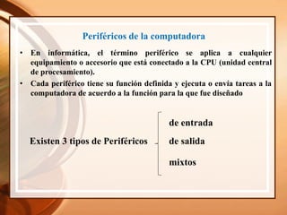 Periféricos de la computadora
• En informática, el término periférico se aplica a cualquier
equipamiento o accesorio que está conectado a la CPU (unidad central
de procesamiento).
Existen 3 tipos de Periféricos
de entrada
de salida
mixtos
• Cada periférico tiene su función definida y ejecuta o envía tareas a la
computadora de acuerdo a la función para la que fue diseñado
 