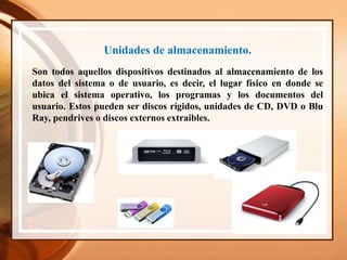Unidades de almacenamiento.
Son todos aquellos dispositivos destinados al almacenamiento de los
datos del sistema o de usuario, es decir, el lugar físico en donde se
ubica el sistema operativo, los programas y los documentos del
usuario. Estos pueden ser discos rígidos, unidades de CD, DVD o Blu
Ray, pendrives o discos externos extraibles.
 