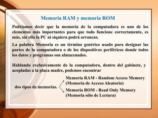 Memoria RAM y memoria ROM
Podríamos decir que la memoria de la computadora es uno de los
elementos más importantes para que todo funcione correctamente, es
más, sin ella la PC ni siquiera podrá arrancar,
La palabra Memoria es un término genérico usado para designar las
partes de la computadora o de los dispositivos periféricos donde todos
los datos y programas son almacenados.
Hablando exclusivamente de la computadora, dentro del gabinete, y
acopladas a la placa madre, podemos encontrar
Memoria RAM - Random Access Memory
(Memoria de Acceso Aleatorio)
Memoria ROM - Read Only Memory
(Memoria sólo de Lectura)
dos tipos de memorias.
 