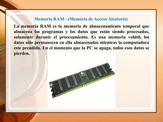 Memoria RAM - (Memoria de Acceso Aleatorio)
La memoria RAM es la memoria de almacenamiento temporal que
almacena los programas y los datos que están siendo procesados,
solamente durante el procesamiento. Es una memoria volátil, los
datos sólo permanecen en ella almacenados mientras la computadora
este prendida. En el momento que la PC se apaga, todos esos datos se
pierden.
 