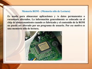 Memoria ROM - (Memoria sólo de Lectura)
Es usada para almacenar aplicaciones y /o datos permanentes o
raramente alterados. La información generalmente es colocada en el
chip de almacenamiento cuando es fabricado y el contenido de la ROM
no puede ser alterado por un programa de usuario. Por ese motivo es
una memoria sólo de lectura.
 