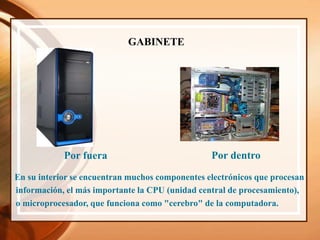 GABINETE
Por fuera Por dentro
En su interior se encuentran muchos componentes electrónicos que procesan
información, el más importante la CPU (unidad central de procesamiento),
o microprocesador, que funciona como "cerebro" de la computadora.
 