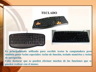 TECLADO
Es principalmente utilizado para escribir textos la computadora pero
también posee teclas especiales: teclas de función, teclado numérico y teclas
de navegación.
Cabe destacar que se pueden efectuar muchas de las funciones que se
pueden realizar con el mouse.
 