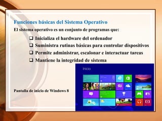 Funciones básicas del Sistema Operativo
El sistema operativo es un conjunto de programas que:
 Inicializa el hardware del ordenador
 Suministra rutinas básicas para controlar dispositivos
 Permite administrar, escalonar e interactuar tareas
 Mantiene la integridad de sistema
Pantalla de inicio de Windows 8
 