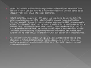  En 1890, el Gobierno estadounidense eligió la máquina tabuladora de Hollerith para 
elaborar el censo. Con este método, el resultado del recuento y análisis censal de los 
62,622,250 habitantes estuvo listo en sólo 6 semanas. 
 Hollerith patentó su máquina en 1889, que es sólo una dentro de sus más de treinta 
patentes. Años después, en 1896, Hollerith fundó la empresa Tabulating Machine 
Company, con el fin de explotar comercialmente su invento. En 1911, dicha compañía 
se fusionó con Dayton Scale Company, International Time Recording Company y Bundy 
Manufacturing Company, para crear la Computing Tabulating Recording Company 
(CTR). El 14 de febrero de 1924, CTR cambió su nombre por el de International Business 
Machines Corporation (IBM), cuyo primer presidente fue Thomas John Watson, que 
curiosamente no estaba muy convencido del futuro que podían tener estas máquinas. 
 Así, Herman Hollerith, hace más de un siglo, pasó con su máquina tabuladora a las 
páginas de la historia de la tecnología, inscribiéndose como el primer hombre que 
logró llevar a cabo el tratamiento automático de la información, es decir, como el 
padre de la informática. 
 