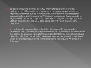  Estaba compuesta de más de 1.400 interruptores rotatorios de diez 
posiciones en el frente de la máquina para visualizar los valores de los 
registros constantes que se le introducían. Pero además de los registros 
constantes la máquina contenía 72 registros mecánicos. Cada uno de los 
registros mecánicos era capaz de almacenar 23 dígitos, los dígitos que se 
usaban para el signo era un 0 para signo positivo y un 9 para el signo 
negativo. 
 La posición de la coma decimal estaba fija durante la solución de un 
problema, pero podía ajustarse previamente de manera que estuviera entre 
dos dígitos cualquiera. La máquina contaba también con mecanismos que 
permitían efectuar cálculos de doble precisión (46 decimales), mediante la 
unión de dos registros, en una forma análoga a la Máquina Analítica de 
Babbage. 
 
