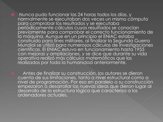  Nunca pudo funcionar las 24 horas todos los días, y 
normalmente se ejecutaban dos veces un mismo cómputo 
para comprobar los resultados y se ejecutaba 
periódicamente cálculos cuyos resultados se conocían 
previamente para comprobar el correcto funcionamiento de 
la máquina. Aunque en un principio el ENIAC estaba 
construido para fines militares, al finalizar la Segunda Guerra 
Mundial se utilizó para numerosos cálculos de investigaciones 
científicas. El ENIAC estuvo en funcionamiento hasta 1955 
con mejoras y ampliaciones, y se dice que durante su vida 
operativa realizó más cálculos matemáticos que los 
realizados por toda la humanidad anteriormente. 
 Antes de finalizar su construcción, los autores se dieron 
cuenta de sus limitaciones, tanto a nivel estructural como a 
nivel de programación. Por eso en paralelo a su construcción 
empezaron a desarrollar las nuevas ideas que dieron lugar al 
desarrollo de la estructura lógica que caracteriza a los 
ordenadores actuales. 
 