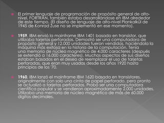  El primer lenguaje de programación de propósito general de alto-nivel, 
FORTRAN, también estaba desarrollándose en IBM alrededor 
de este tiempo. (El diseño de lenguaje de alto-nivel Plankalkül de 
1945 de Konrad Zuse no se implementó en ese momento). 
 1959, IBM envió la mainframe IBM 1401 basado en transistor, que 
utilizaba tarjetas perforadas. Demostró ser una computadora de 
propósito general y 12.000 unidades fueron vendidas, haciéndola la 
máquina más exitosa en la historia de la computación. Tenía 
una memoria de núcleo magnético de 4.000 caracteres (después 
se extendió a 16.000 caracteres). Muchos aspectos de sus diseños 
estaban basados en el deseo de reemplazar el uso de tarjetas 
perforadas, que eran muy usadas desde los años 1920 hasta 
principios de los '70. 
 1960, IBM lanzó el mainframe IBM 1620 basada en transistores, 
originalmente con solo una cinta de papel perforado, pero pronto 
se actualizó a tarjetas perforadas. Probó ser una computadora 
científica popular y se vendieron aproximadamente 2.000 unidades. 
Utilizaba una memoria de núcleo magnético de más de 60.000 
dígitos decimales. 
 