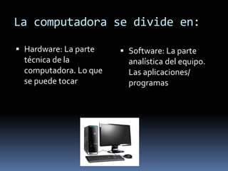 La computadora se divide en:
Hardware: La parte
técnica de la
computadora. Lo que
se puede tocar
Software: La parte
analística del equipo.
Las aplicaciones/
programas