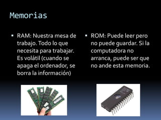 Memorias
RAM: Nuestra mesa de
trabajo. Todo lo que
necesita para trabajar.
Es volátil (cuando se
apaga el ordenador, se
borra la información)
ROM: Puede leer pero
no puede guardar. Si la
computadora no
arranca, puede ser que
no ande esta memoria.