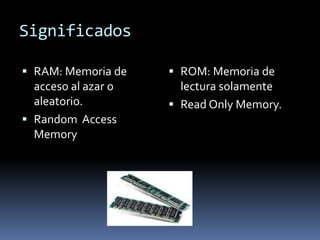 Significados
RAM: Memoria de
acceso al azar o
aleatorio.
Random Access
Memory
ROM: Memoria de
lectura solamente
Read Only Memory.