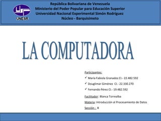 República Bolivariana de Venezuela
Ministerio del Poder Popular para Educación Superior
Universidad Nacional Experimental Simón Rodríguez
Núcleo - Barquisimeto
Participantes:
 María Fabiola Granados CI.- 22.482.592
 Douglimar Giménez CI.- 22.330.270
 Fernando Pérez CI.- 19.482.592
Facilitador: Blanca Torrealba
Materia: Introducción al Procesamiento de Datos
Sección : B
 