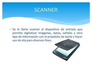  Se le llama scanner al dispositivo de entrada que
permite digitalizar imágenes, datos, señales y otro
tipo de información con el propósito de leerla y hacer
uso de ella para diversos fines.
SCANNER
 