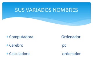  Computadora Ordenador
 Cerebro pc
 Calculadora ordenador
SUS VARIADOS NOMBRES
 