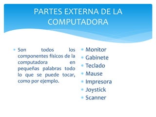 PARTES EXTERNA DE LA
COMPUTADORA
 Son todos los
componentes físicos de la
computadora en
pequeñas palabras todo
lo que se puede tocar,
como por ejemplo.
 Monitor
 Gabinete
 Teclado
 Mause
 Impresora
 Joystick
 Scanner
 