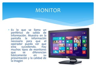 MONITOR
 Es lo que se llama un
periférico de salida de
información. Muestra en la
pantalla la información
necesaria para que el
operador pueda ver que
esta sucediendo. Hay
muchos tipos de monitores
que se diferencian
básicamente en su
presentación y la calidad de
la imagen
 
