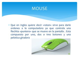  Que en ingles quiere decir «raton» sirve para darle
ordenes a la computadora ya que controla una
flechita «puntero» que se mueve en la pantalla . Esta
compuesto por uno, dos o tres botones y una
pelotico giradora
MOUSE
 
