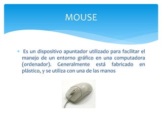  Es un dispositivo apuntador utilizado para facilitar el
manejo de un entorno gráfico en una computadora
(ordenador). Generalmente está fabricado en
plástico, y se utiliza con una de las manos
MOUSE
 