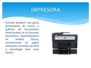 IMPRESORA
 Permite producir una gama
permanente de textos o
gráficos de documentos
almacenados en un formato
electrónico, imprimiéndolos
en medios físicos,
normalmente en papel,
utilizando cartuchos de tinta
o tecnología láser (con
tóner).
 
