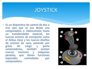  Es un dispositivo de control de dos o
tres ejes que se usa desde una
computadora o videoconsola hasta
un transbordador espacial, los
nuevos aviones de transporte como
el Airbus A320 y los nuevos diseños
de aviones de caza, pasando por
grúas de carga y porta
contenedores, también existen
nuevos tractores y máquinas
pesadas, que tienen funciones
especiales controlados por
computadora.
JOYSTICK
 