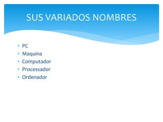  PC
 Maquina
 Computador
 Processador
 Ordenador
SUS VARIADOS NOMBRES
 