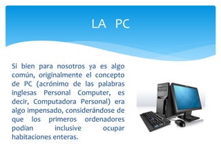 Si bien para nosotros ya es algo
común, originalmente el concepto
de PC (acrónimo de las palabras
inglesas Personal Computer, es
decir, Computadora Personal) era
algo impensado, considerándose de
que los primeros ordenadores
podían inclusive ocupar
habitaciones enteras.
LA PC
 